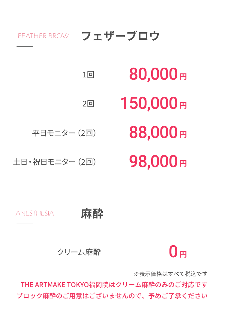 フェザーブロウ1回80,000円2回150,000円平⽇モニター（2回）88,000円⼟⽇・祝⽇モニター（2回）98,000円⿇酔クリーム⿇酔 0円※表⽰価格はすべて税込ですTHE ARTMAKE TOKYO名古屋院はクリーム⿇酔のみのご対応ですブロック⿇酔のご⽤意はございませんので、予めご了承ください