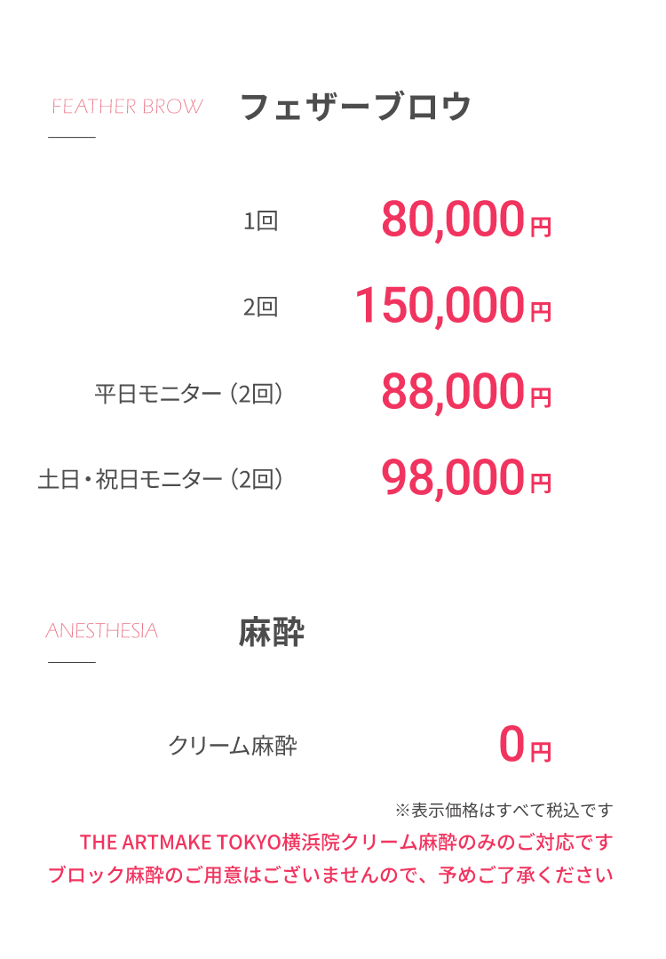 フェザーブロウ1回 80,000円2回 150,000円平⽇モニター（2回）88,000円⼟⽇・祝⽇モニター（2回）98,000円⿇酔 クリーム⿇酔 0円※表⽰価格はすべて税込ですTHE ARTMAKE TOKYO横浜院クリーム⿇酔のみのご対応ですブロック⿇酔のご⽤意はございませんので、予めご了承ください