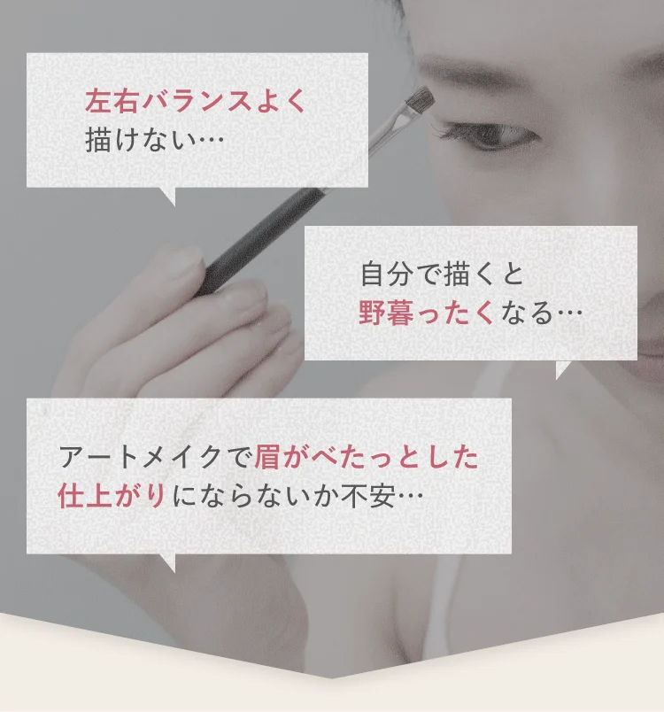 「左右バランスよく描けない…」「自分で描くと野暮ったくなる…」「アートメイクで眉がべたっとした仕上がりにならないか不安…」