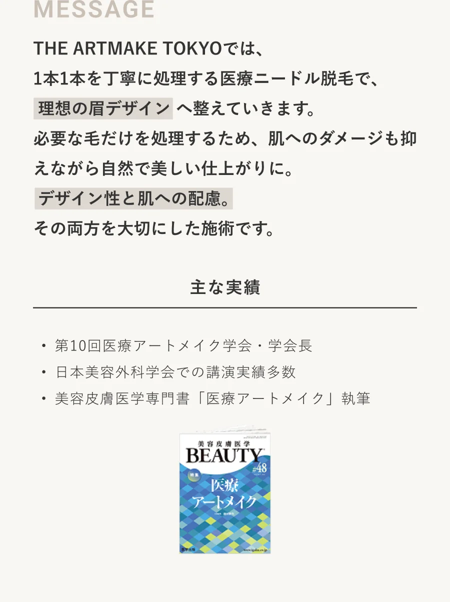 MESSAGE THE ARTMAKE TOKYOでは、1本1本を丁寧に処理する医療ニードル脱毛で、理想の眉デザインへ整えていきます。必要な毛だけを処理するため、肌へのダメージも抑えながら自然で美しい仕上がりに。デザイン性と肌への配慮。その両方を大切にした施術です。