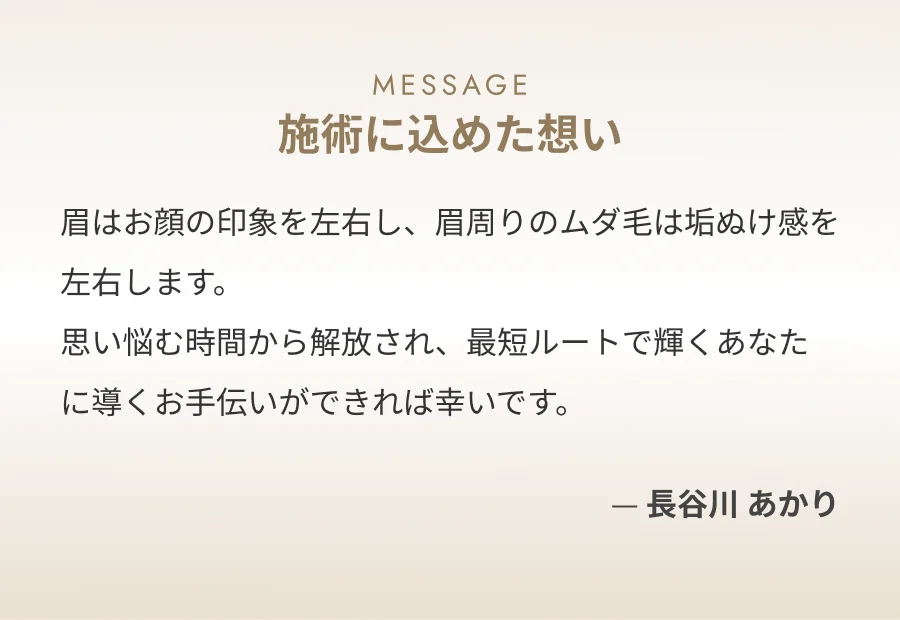 MESSAGE 施術に込めた想い 眉はお顔の印象を左右し、眉周りのムダ毛は垢ぬけ感を左右します。思い悩む時間から解放され、最短ルートで輝くあなたに導くお手伝いができれば幸いです。 ー 長谷川 あかり