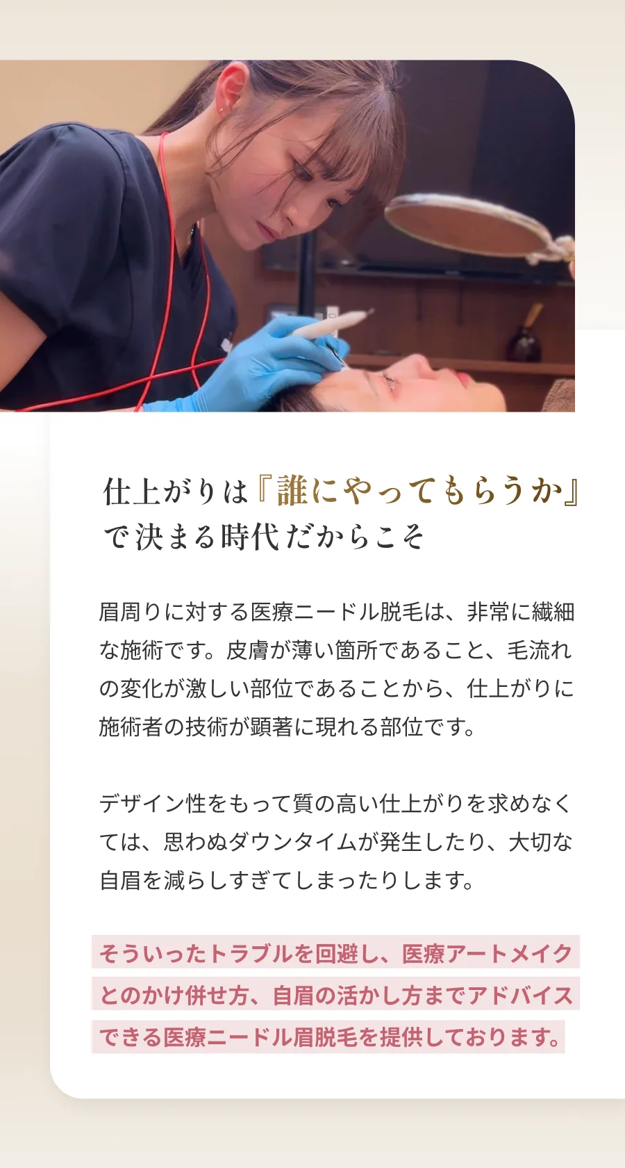 仕上がりは『誰にやってもらうか』で決まる時代だからこそ 眉周りに対する医療ニードル脱毛は、非常に繊細な施術です。皮膚が薄い箇所であること、毛流れの変化が激しい部位であることから、仕上がりに施術者の技術が顕著に現れる部位です。デザイン性をもって質の高い仕上がりを求めなくては、思わぬダウンタイムが発生したり、大切な自眉を減らしすぎてしまったりします。そういったトラブルを回避し、医療アートメイクとのかけ併せ方、自眉の活かし方までアドバイスできる医療ニードル眉脱毛を提供しております。
