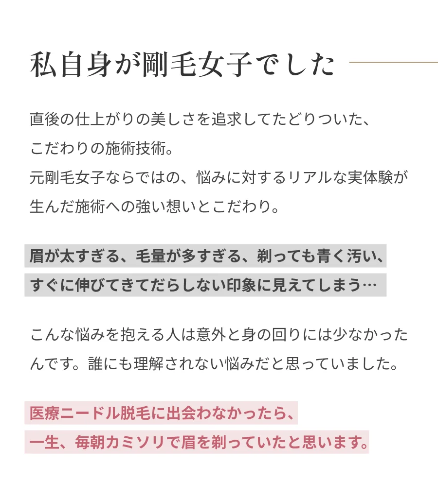私自身が剛毛女子でした 直後の仕上がりの美しさを追求してたどりついた、こだわりの施術技術。元剛毛女子ならではの、悩みに対するリアルな実体験が生んだ施術への強い想いとこだわり。眉が太すぎる、毛量が多すぎる、剃っても青く汚い、すぐに伸びてきてだらしない印象に見えてしまう…こんな悩みを抱える人は意外と身の回りには少なかったんです。誰にも理解されない悩みだと思っていました。医療ニードル脱毛に出会わなかったら、一生、毎朝カミソリで眉を剃っていたと思います。