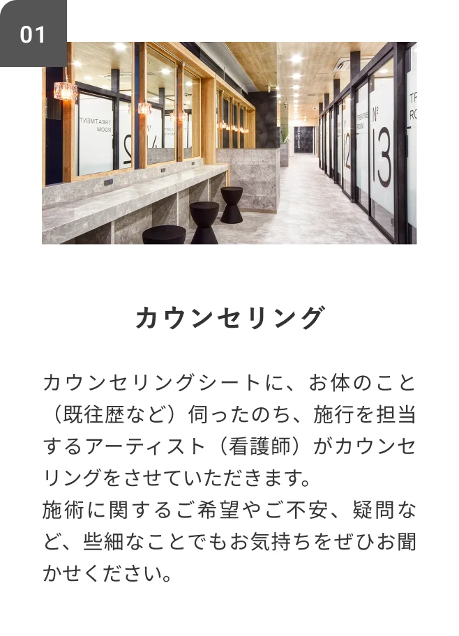 STEP01 カウンセリング カウンセリングシートに、お体のこと(既往歴など)伺ったのち、施行を担当するアーティスト(看護師)がカウンセリングをさせていただきます。施術に関するご希望やご不安、疑問など、些細なことでもお気持ちをぜひお聞かせください。