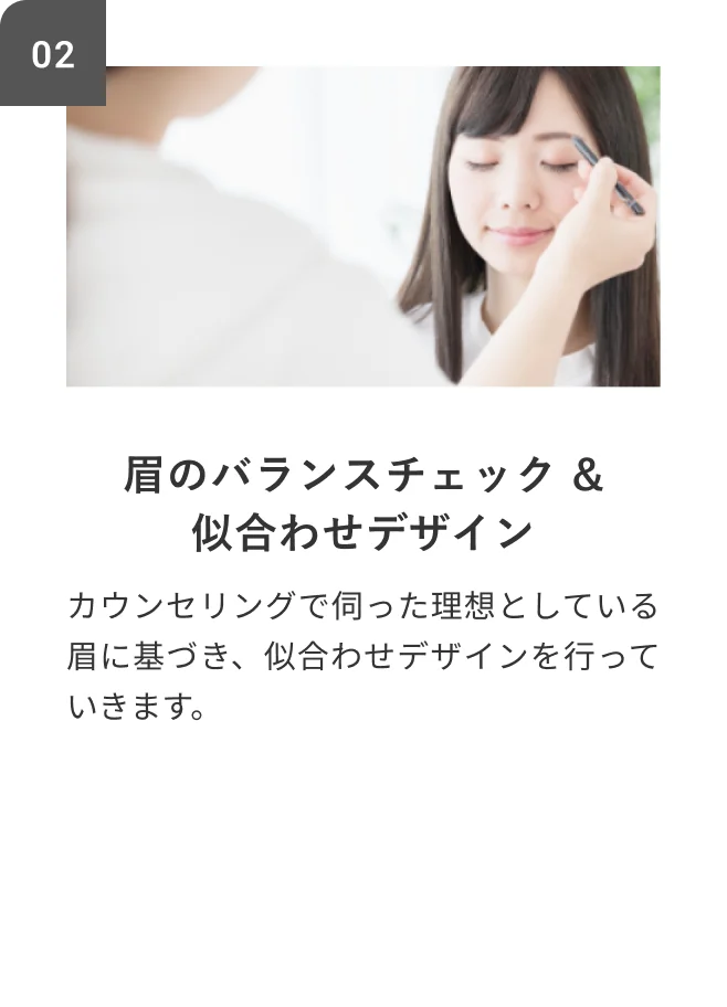 STEP02 眉のバランスチェック&似合わせデザイン カウンセリングで伺った理想としている眉に基づき、似合わせデザインを行っていきます。