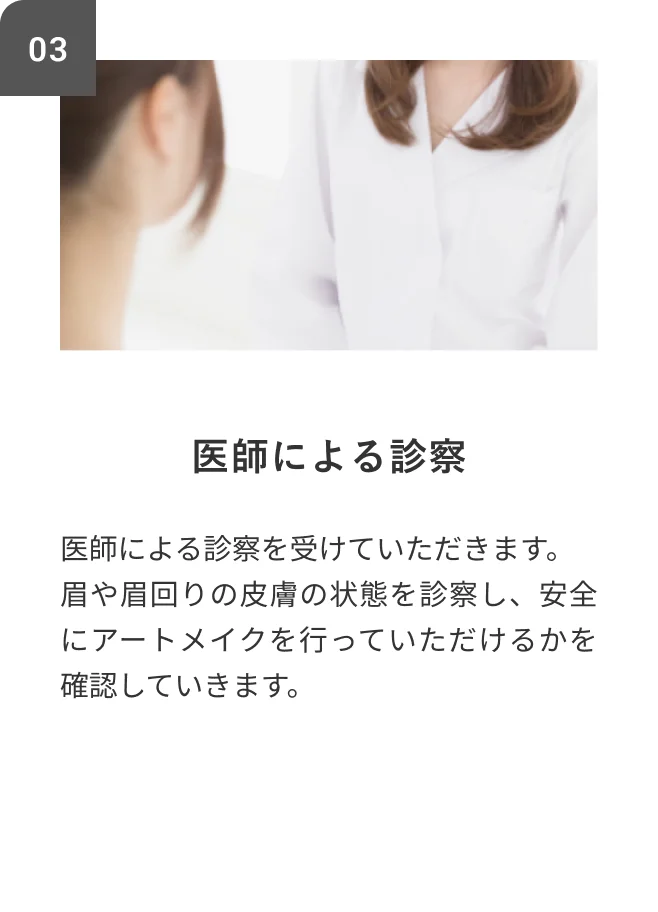 STEP03 医師による診察 医師による診察を受けていただきます。眉や眉回りの皮膚の状態を診察し、安全にアートメイクを行っていただけるかを確認していきます。